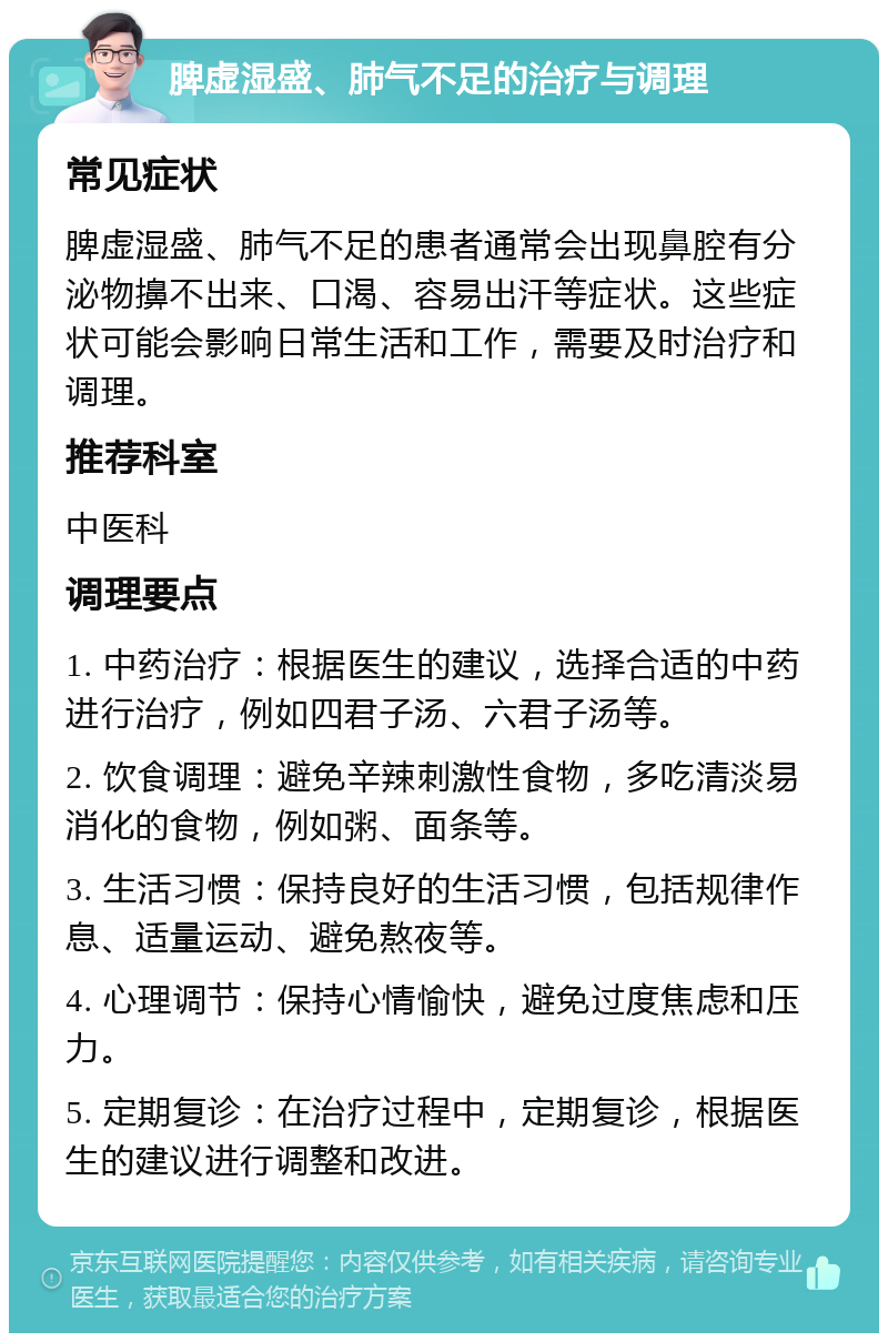 脾虚湿盛、肺气不足的治疗与调理 常见症状 脾虚湿盛、肺气不足的患者通常会出现鼻腔有分泌物擤不出来、口渴、容易出汗等症状。这些症状可能会影响日常生活和工作，需要及时治疗和调理。 推荐科室 中医科 调理要点 1. 中药治疗：根据医生的建议，选择合适的中药进行治疗，例如四君子汤、六君子汤等。 2. 饮食调理：避免辛辣刺激性食物，多吃清淡易消化的食物，例如粥、面条等。 3. 生活习惯：保持良好的生活习惯，包括规律作息、适量运动、避免熬夜等。 4. 心理调节：保持心情愉快，避免过度焦虑和压力。 5. 定期复诊：在治疗过程中，定期复诊，根据医生的建议进行调整和改进。