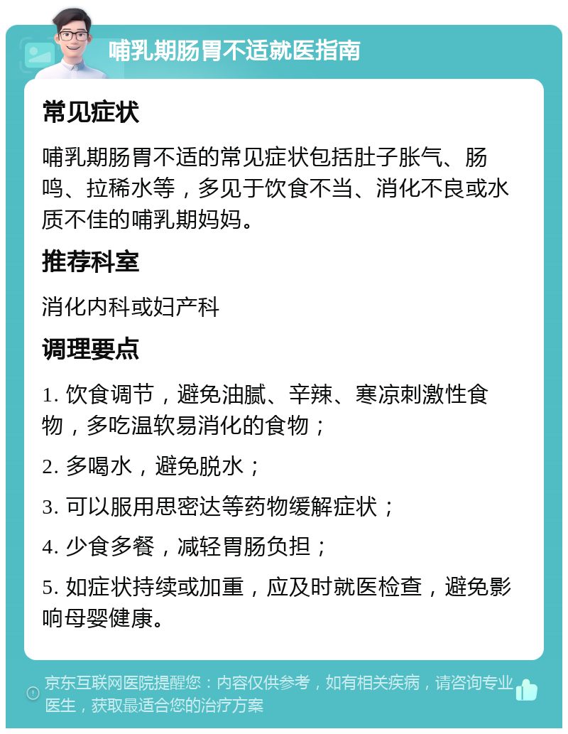 哺乳期肠胃不适就医指南 常见症状 哺乳期肠胃不适的常见症状包括肚子胀气、肠鸣、拉稀水等，多见于饮食不当、消化不良或水质不佳的哺乳期妈妈。 推荐科室 消化内科或妇产科 调理要点 1. 饮食调节，避免油腻、辛辣、寒凉刺激性食物，多吃温软易消化的食物； 2. 多喝水，避免脱水； 3. 可以服用思密达等药物缓解症状； 4. 少食多餐，减轻胃肠负担； 5. 如症状持续或加重，应及时就医检查，避免影响母婴健康。