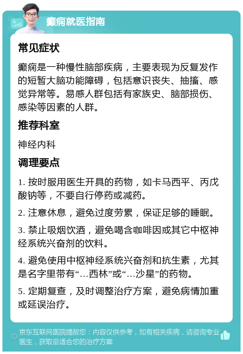 癫痫就医指南 常见症状 癫痫是一种慢性脑部疾病，主要表现为反复发作的短暂大脑功能障碍，包括意识丧失、抽搐、感觉异常等。易感人群包括有家族史、脑部损伤、感染等因素的人群。 推荐科室 神经内科 调理要点 1. 按时服用医生开具的药物，如卡马西平、丙戊酸钠等，不要自行停药或减药。 2. 注意休息，避免过度劳累，保证足够的睡眠。 3. 禁止吸烟饮酒，避免喝含咖啡因或其它中枢神经系统兴奋剂的饮料。 4. 避免使用中枢神经系统兴奋剂和抗生素，尤其是名字里带有“…西林”或“…沙星”的药物。 5. 定期复查，及时调整治疗方案，避免病情加重或延误治疗。