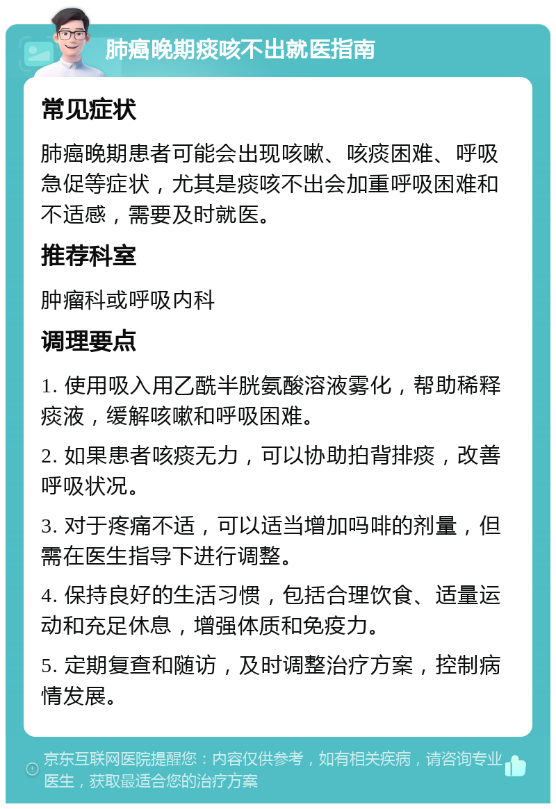 肺癌晚期痰咳不出就医指南 常见症状 肺癌晚期患者可能会出现咳嗽、咳痰困难、呼吸急促等症状，尤其是痰咳不出会加重呼吸困难和不适感，需要及时就医。 推荐科室 肿瘤科或呼吸内科 调理要点 1. 使用吸入用乙酰半胱氨酸溶液雾化，帮助稀释痰液，缓解咳嗽和呼吸困难。 2. 如果患者咳痰无力，可以协助拍背排痰，改善呼吸状况。 3. 对于疼痛不适，可以适当增加吗啡的剂量，但需在医生指导下进行调整。 4. 保持良好的生活习惯，包括合理饮食、适量运动和充足休息，增强体质和免疫力。 5. 定期复查和随访，及时调整治疗方案，控制病情发展。