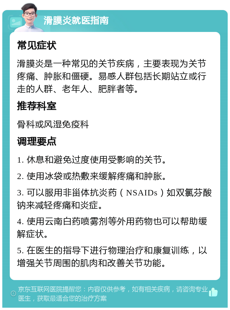 滑膜炎就医指南 常见症状 滑膜炎是一种常见的关节疾病，主要表现为关节疼痛、肿胀和僵硬。易感人群包括长期站立或行走的人群、老年人、肥胖者等。 推荐科室 骨科或风湿免疫科 调理要点 1. 休息和避免过度使用受影响的关节。 2. 使用冰袋或热敷来缓解疼痛和肿胀。 3. 可以服用非甾体抗炎药（NSAIDs）如双氯芬酸钠来减轻疼痛和炎症。 4. 使用云南白药喷雾剂等外用药物也可以帮助缓解症状。 5. 在医生的指导下进行物理治疗和康复训练，以增强关节周围的肌肉和改善关节功能。