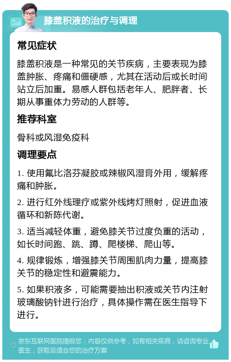 膝盖积液的治疗与调理 常见症状 膝盖积液是一种常见的关节疾病，主要表现为膝盖肿胀、疼痛和僵硬感，尤其在活动后或长时间站立后加重。易感人群包括老年人、肥胖者、长期从事重体力劳动的人群等。 推荐科室 骨科或风湿免疫科 调理要点 1. 使用氟比洛芬凝胶或辣椒风湿膏外用，缓解疼痛和肿胀。 2. 进行红外线理疗或紫外线烤灯照射，促进血液循环和新陈代谢。 3. 适当减轻体重，避免膝关节过度负重的活动，如长时间跑、跳、蹲、爬楼梯、爬山等。 4. 规律锻炼，增强膝关节周围肌肉力量，提高膝关节的稳定性和避震能力。 5. 如果积液多，可能需要抽出积液或关节内注射玻璃酸钠针进行治疗，具体操作需在医生指导下进行。