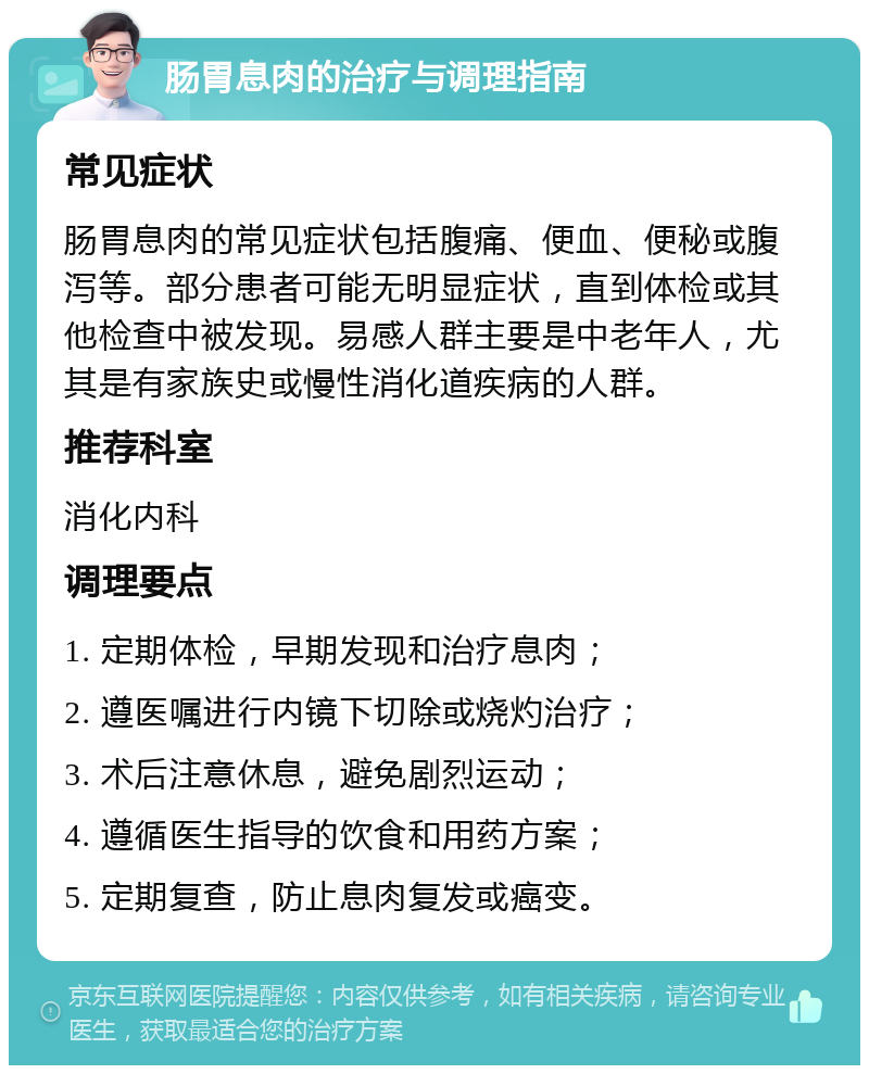 肠胃息肉的治疗与调理指南 常见症状 肠胃息肉的常见症状包括腹痛、便血、便秘或腹泻等。部分患者可能无明显症状，直到体检或其他检查中被发现。易感人群主要是中老年人，尤其是有家族史或慢性消化道疾病的人群。 推荐科室 消化内科 调理要点 1. 定期体检，早期发现和治疗息肉； 2. 遵医嘱进行内镜下切除或烧灼治疗； 3. 术后注意休息，避免剧烈运动； 4. 遵循医生指导的饮食和用药方案； 5. 定期复查，防止息肉复发或癌变。