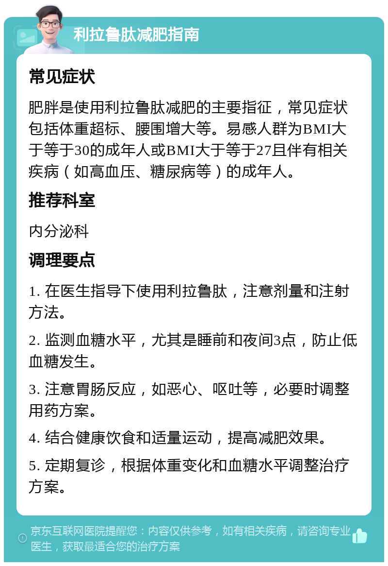 利拉鲁肽减肥指南 常见症状 肥胖是使用利拉鲁肽减肥的主要指征，常见症状包括体重超标、腰围增大等。易感人群为BMI大于等于30的成年人或BMI大于等于27且伴有相关疾病（如高血压、糖尿病等）的成年人。 推荐科室 内分泌科 调理要点 1. 在医生指导下使用利拉鲁肽，注意剂量和注射方法。 2. 监测血糖水平，尤其是睡前和夜间3点，防止低血糖发生。 3. 注意胃肠反应，如恶心、呕吐等，必要时调整用药方案。 4. 结合健康饮食和适量运动，提高减肥效果。 5. 定期复诊，根据体重变化和血糖水平调整治疗方案。