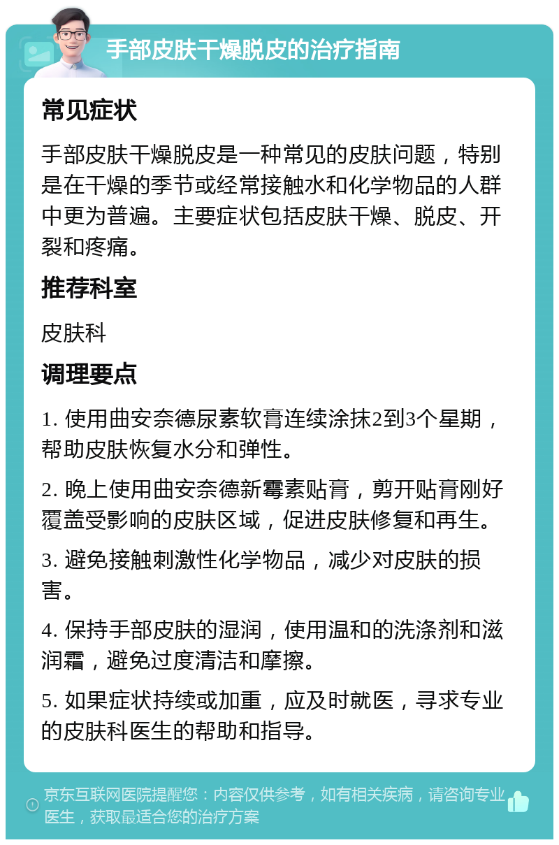 手部皮肤干燥脱皮的治疗指南 常见症状 手部皮肤干燥脱皮是一种常见的皮肤问题，特别是在干燥的季节或经常接触水和化学物品的人群中更为普遍。主要症状包括皮肤干燥、脱皮、开裂和疼痛。 推荐科室 皮肤科 调理要点 1. 使用曲安奈德尿素软膏连续涂抹2到3个星期，帮助皮肤恢复水分和弹性。 2. 晚上使用曲安奈德新霉素贴膏，剪开贴膏刚好覆盖受影响的皮肤区域，促进皮肤修复和再生。 3. 避免接触刺激性化学物品，减少对皮肤的损害。 4. 保持手部皮肤的湿润，使用温和的洗涤剂和滋润霜，避免过度清洁和摩擦。 5. 如果症状持续或加重，应及时就医，寻求专业的皮肤科医生的帮助和指导。