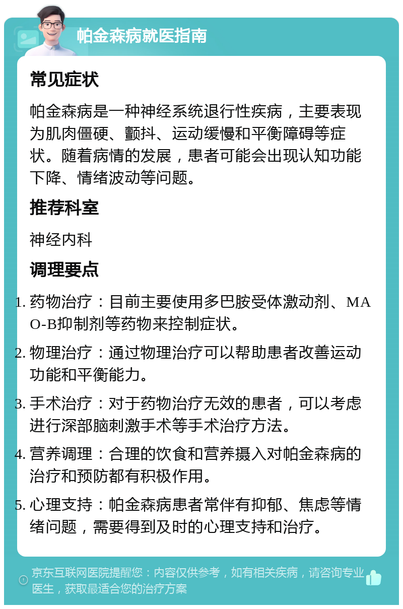 帕金森病就医指南 常见症状 帕金森病是一种神经系统退行性疾病，主要表现为肌肉僵硬、颤抖、运动缓慢和平衡障碍等症状。随着病情的发展，患者可能会出现认知功能下降、情绪波动等问题。 推荐科室 神经内科 调理要点 药物治疗：目前主要使用多巴胺受体激动剂、MAO-B抑制剂等药物来控制症状。 物理治疗：通过物理治疗可以帮助患者改善运动功能和平衡能力。 手术治疗：对于药物治疗无效的患者，可以考虑进行深部脑刺激手术等手术治疗方法。 营养调理：合理的饮食和营养摄入对帕金森病的治疗和预防都有积极作用。 心理支持：帕金森病患者常伴有抑郁、焦虑等情绪问题，需要得到及时的心理支持和治疗。