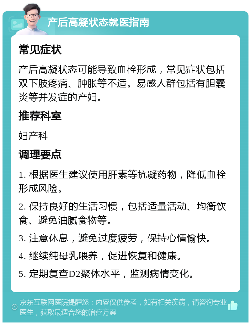 产后高凝状态就医指南 常见症状 产后高凝状态可能导致血栓形成，常见症状包括双下肢疼痛、肿胀等不适。易感人群包括有胆囊炎等并发症的产妇。 推荐科室 妇产科 调理要点 1. 根据医生建议使用肝素等抗凝药物，降低血栓形成风险。 2. 保持良好的生活习惯，包括适量活动、均衡饮食、避免油腻食物等。 3. 注意休息，避免过度疲劳，保持心情愉快。 4. 继续纯母乳喂养，促进恢复和健康。 5. 定期复查D2聚体水平，监测病情变化。