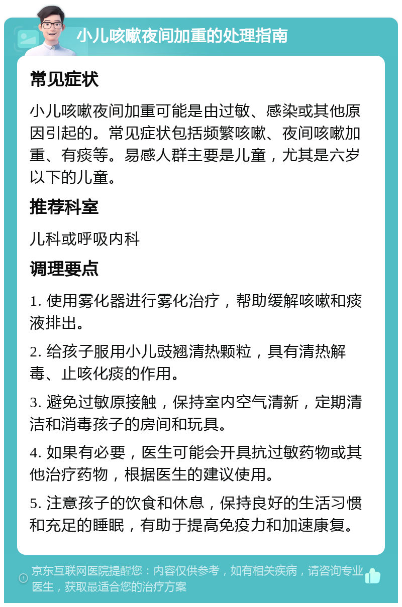 小儿咳嗽夜间加重的处理指南 常见症状 小儿咳嗽夜间加重可能是由过敏、感染或其他原因引起的。常见症状包括频繁咳嗽、夜间咳嗽加重、有痰等。易感人群主要是儿童，尤其是六岁以下的儿童。 推荐科室 儿科或呼吸内科 调理要点 1. 使用雾化器进行雾化治疗，帮助缓解咳嗽和痰液排出。 2. 给孩子服用小儿豉翘清热颗粒，具有清热解毒、止咳化痰的作用。 3. 避免过敏原接触，保持室内空气清新，定期清洁和消毒孩子的房间和玩具。 4. 如果有必要，医生可能会开具抗过敏药物或其他治疗药物，根据医生的建议使用。 5. 注意孩子的饮食和休息，保持良好的生活习惯和充足的睡眠，有助于提高免疫力和加速康复。