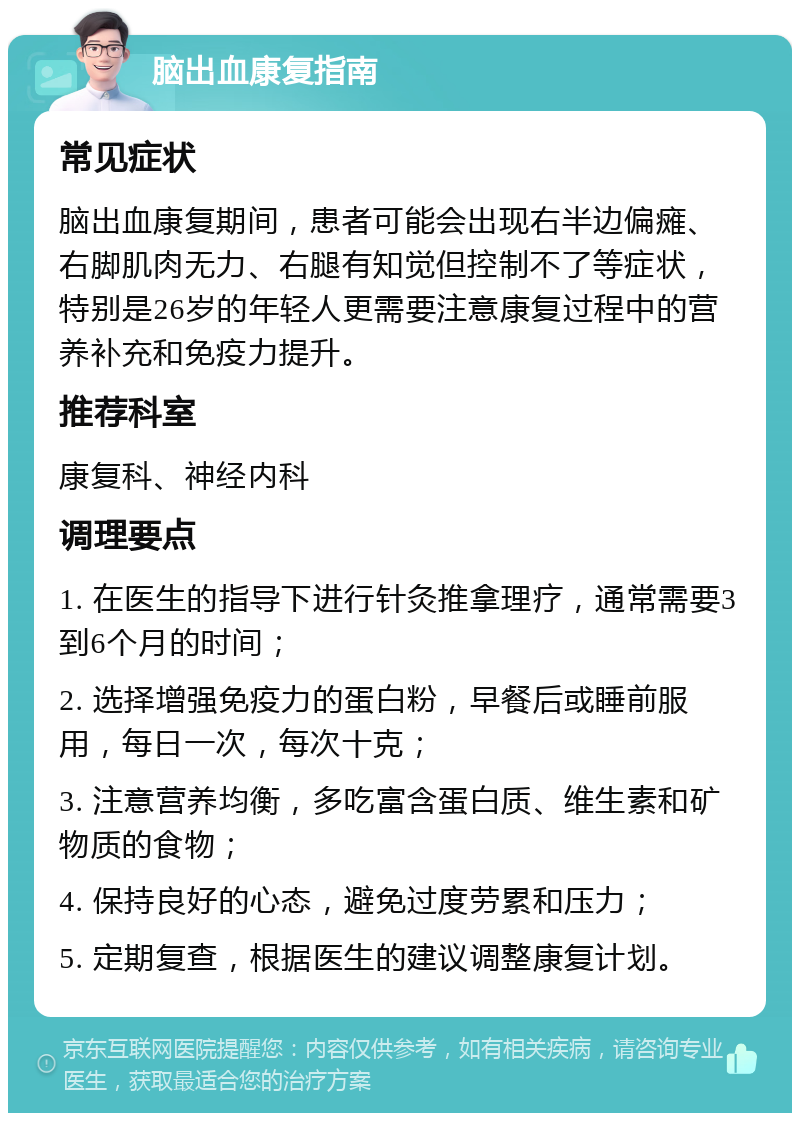 脑出血康复指南 常见症状 脑出血康复期间，患者可能会出现右半边偏瘫、右脚肌肉无力、右腿有知觉但控制不了等症状，特别是26岁的年轻人更需要注意康复过程中的营养补充和免疫力提升。 推荐科室 康复科、神经内科 调理要点 1. 在医生的指导下进行针灸推拿理疗，通常需要3到6个月的时间； 2. 选择增强免疫力的蛋白粉，早餐后或睡前服用，每日一次，每次十克； 3. 注意营养均衡，多吃富含蛋白质、维生素和矿物质的食物； 4. 保持良好的心态，避免过度劳累和压力； 5. 定期复查，根据医生的建议调整康复计划。