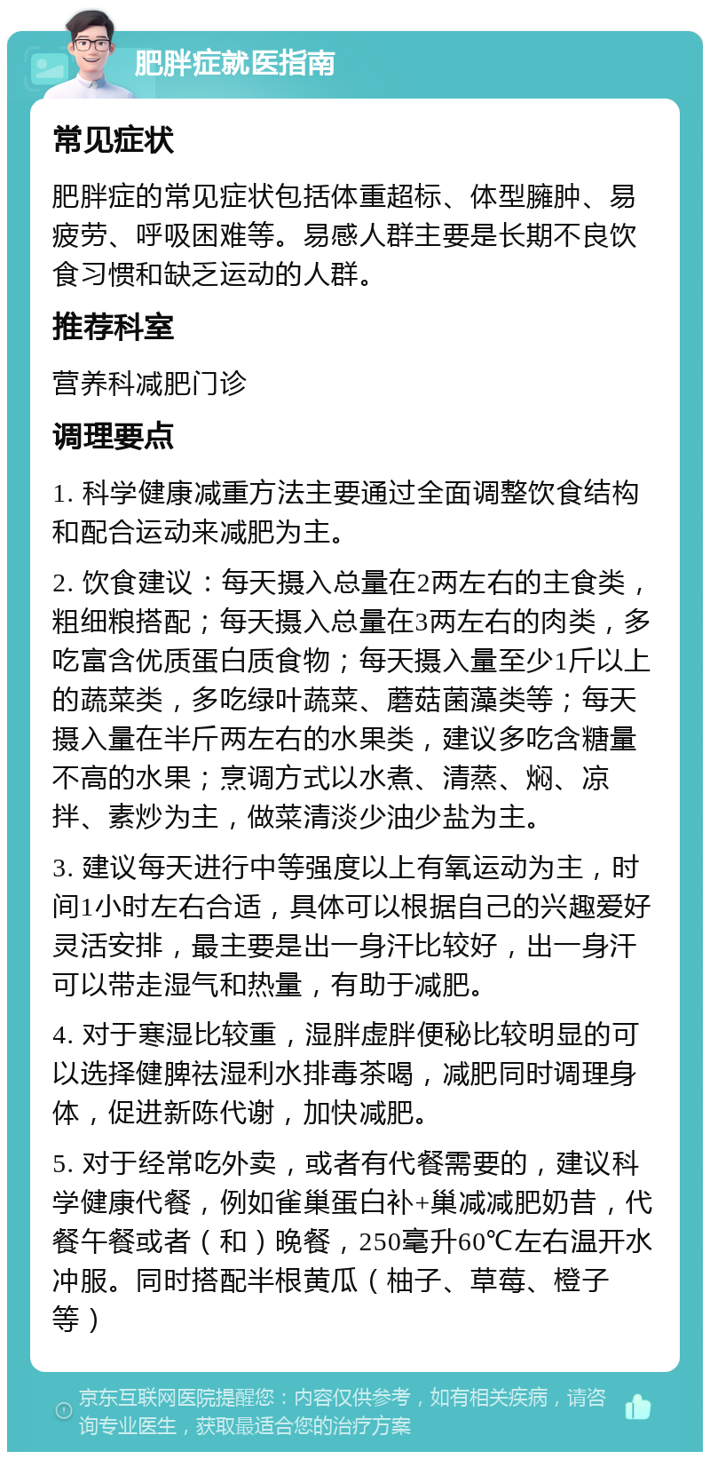 肥胖症就医指南 常见症状 肥胖症的常见症状包括体重超标、体型臃肿、易疲劳、呼吸困难等。易感人群主要是长期不良饮食习惯和缺乏运动的人群。 推荐科室 营养科减肥门诊 调理要点 1. 科学健康减重方法主要通过全面调整饮食结构和配合运动来减肥为主。 2. 饮食建议：每天摄入总量在2两左右的主食类，粗细粮搭配；每天摄入总量在3两左右的肉类，多吃富含优质蛋白质食物；每天摄入量至少1斤以上的蔬菜类，多吃绿叶蔬菜、蘑菇菌藻类等；每天摄入量在半斤两左右的水果类，建议多吃含糖量不高的水果；烹调方式以水煮、清蒸、焖、凉拌、素炒为主，做菜清淡少油少盐为主。 3. 建议每天进行中等强度以上有氧运动为主，时间1小时左右合适，具体可以根据自己的兴趣爱好灵活安排，最主要是出一身汗比较好，出一身汗可以带走湿气和热量，有助于减肥。 4. 对于寒湿比较重，湿胖虚胖便秘比较明显的可以选择健脾祛湿利水排毒茶喝，减肥同时调理身体，促进新陈代谢，加快减肥。 5. 对于经常吃外卖，或者有代餐需要的，建议科学健康代餐，例如雀巢蛋白补+巢减减肥奶昔，代餐午餐或者（和）晚餐，250毫升60℃左右温开水冲服。同时搭配半根黄瓜（柚子、草莓、橙子等）