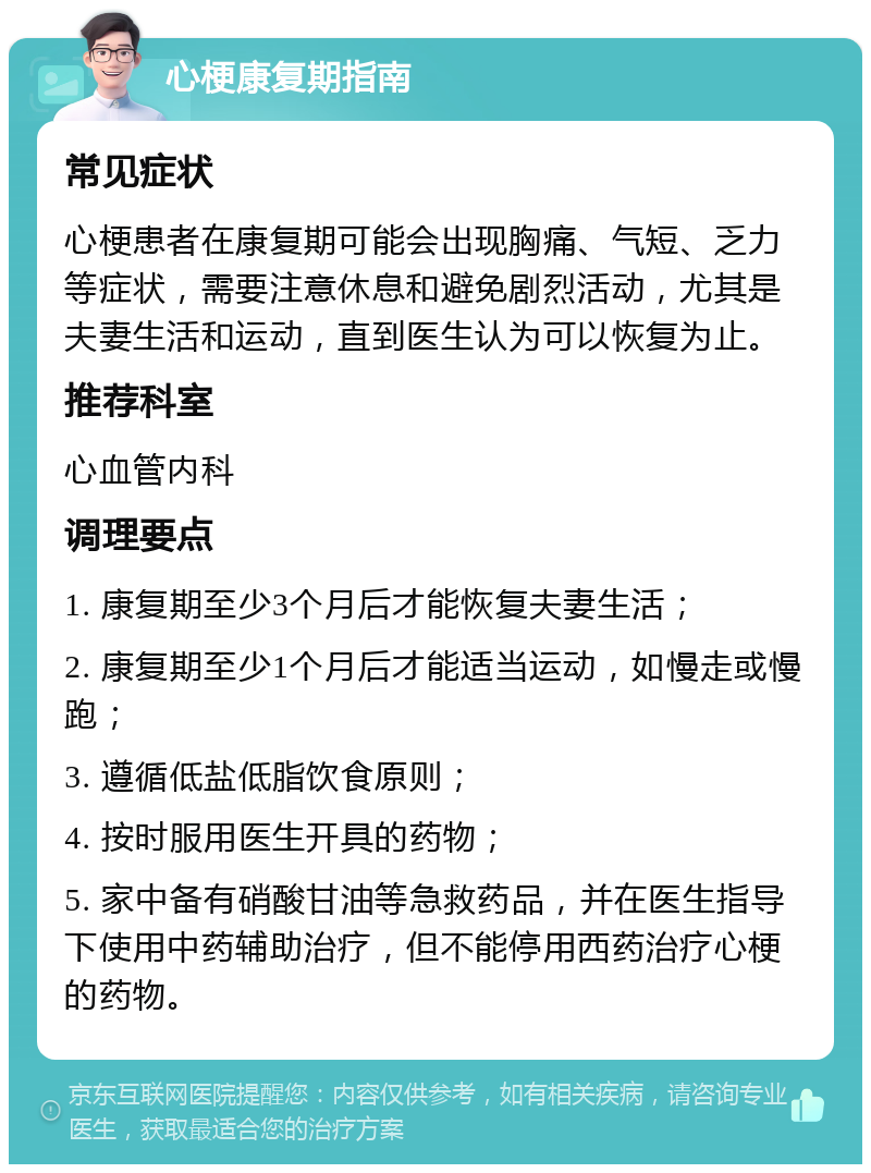 心梗康复期指南 常见症状 心梗患者在康复期可能会出现胸痛、气短、乏力等症状，需要注意休息和避免剧烈活动，尤其是夫妻生活和运动，直到医生认为可以恢复为止。 推荐科室 心血管内科 调理要点 1. 康复期至少3个月后才能恢复夫妻生活； 2. 康复期至少1个月后才能适当运动，如慢走或慢跑； 3. 遵循低盐低脂饮食原则； 4. 按时服用医生开具的药物； 5. 家中备有硝酸甘油等急救药品，并在医生指导下使用中药辅助治疗，但不能停用西药治疗心梗的药物。