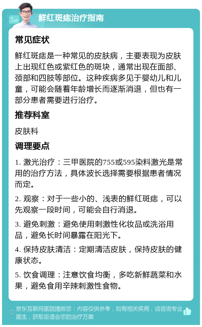 鲜红斑痣治疗指南 常见症状 鲜红斑痣是一种常见的皮肤病，主要表现为皮肤上出现红色或紫红色的斑块，通常出现在面部、颈部和四肢等部位。这种疾病多见于婴幼儿和儿童，可能会随着年龄增长而逐渐消退，但也有一部分患者需要进行治疗。 推荐科室 皮肤科 调理要点 1. 激光治疗：三甲医院的755或595染料激光是常用的治疗方法，具体波长选择需要根据患者情况而定。 2. 观察：对于一些小的、浅表的鲜红斑痣，可以先观察一段时间，可能会自行消退。 3. 避免刺激：避免使用刺激性化妆品或洗浴用品，避免长时间暴露在阳光下。 4. 保持皮肤清洁：定期清洁皮肤，保持皮肤的健康状态。 5. 饮食调理：注意饮食均衡，多吃新鲜蔬菜和水果，避免食用辛辣刺激性食物。