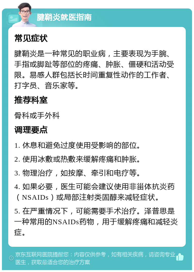 腱鞘炎就医指南 常见症状 腱鞘炎是一种常见的职业病，主要表现为手腕、手指或脚趾等部位的疼痛、肿胀、僵硬和活动受限。易感人群包括长时间重复性动作的工作者、打字员、音乐家等。 推荐科室 骨科或手外科 调理要点 1. 休息和避免过度使用受影响的部位。 2. 使用冰敷或热敷来缓解疼痛和肿胀。 3. 物理治疗，如按摩、牵引和电疗等。 4. 如果必要，医生可能会建议使用非甾体抗炎药（NSAIDs）或局部注射类固醇来减轻症状。 5. 在严重情况下，可能需要手术治疗。泽普思是一种常用的NSAIDs药物，用于缓解疼痛和减轻炎症。