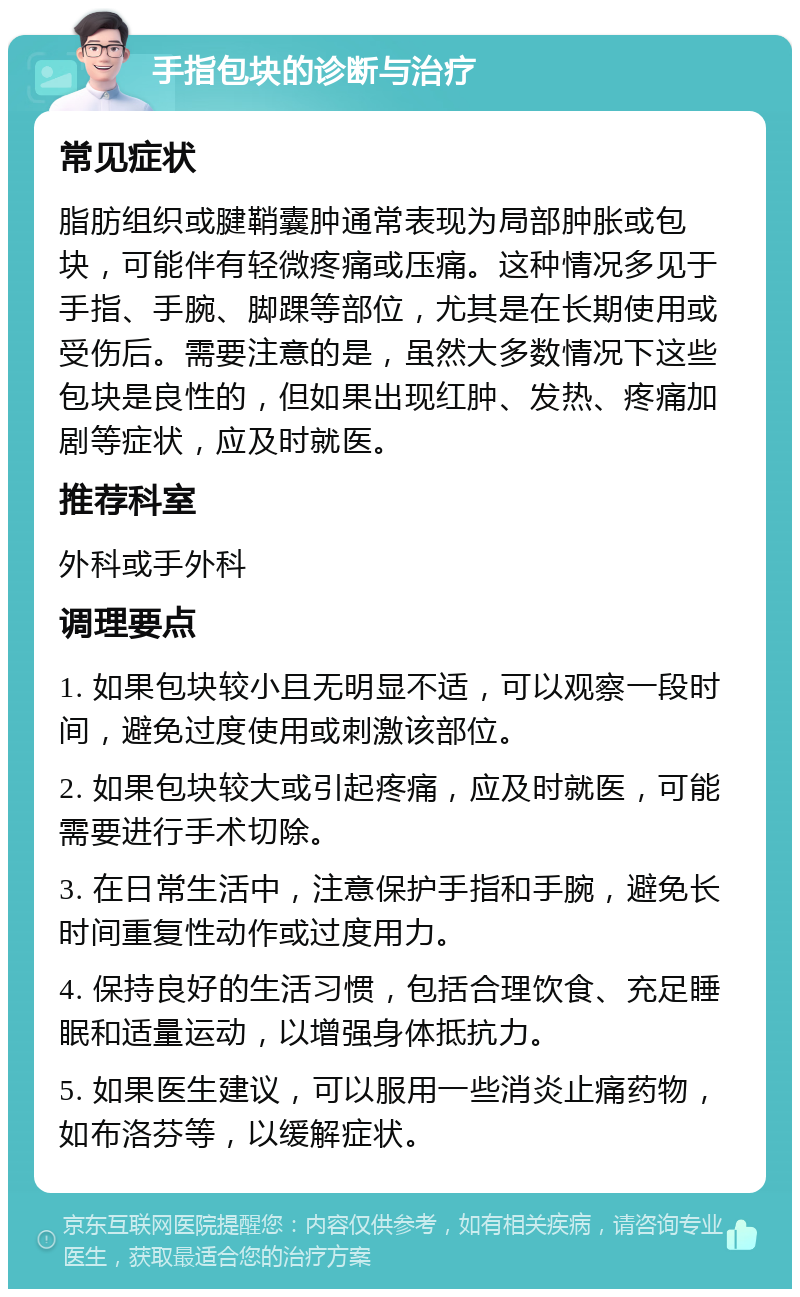 手指包块的诊断与治疗 常见症状 脂肪组织或腱鞘囊肿通常表现为局部肿胀或包块，可能伴有轻微疼痛或压痛。这种情况多见于手指、手腕、脚踝等部位，尤其是在长期使用或受伤后。需要注意的是，虽然大多数情况下这些包块是良性的，但如果出现红肿、发热、疼痛加剧等症状，应及时就医。 推荐科室 外科或手外科 调理要点 1. 如果包块较小且无明显不适，可以观察一段时间，避免过度使用或刺激该部位。 2. 如果包块较大或引起疼痛，应及时就医，可能需要进行手术切除。 3. 在日常生活中，注意保护手指和手腕，避免长时间重复性动作或过度用力。 4. 保持良好的生活习惯，包括合理饮食、充足睡眠和适量运动，以增强身体抵抗力。 5. 如果医生建议，可以服用一些消炎止痛药物，如布洛芬等，以缓解症状。