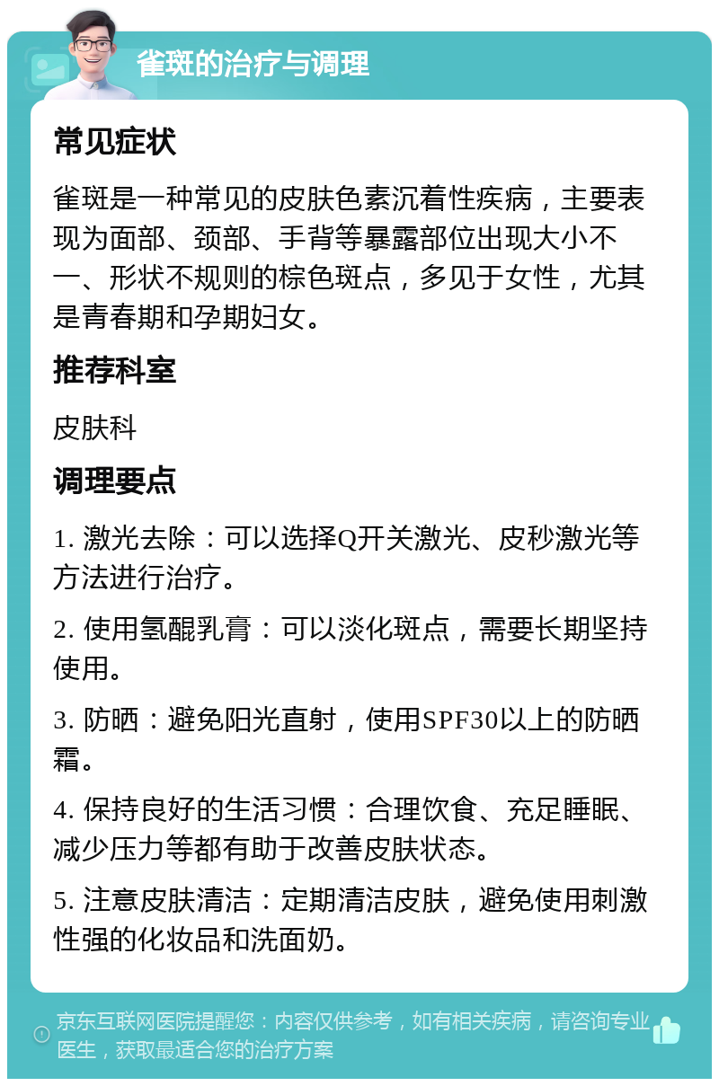 雀斑的治疗与调理 常见症状 雀斑是一种常见的皮肤色素沉着性疾病，主要表现为面部、颈部、手背等暴露部位出现大小不一、形状不规则的棕色斑点，多见于女性，尤其是青春期和孕期妇女。 推荐科室 皮肤科 调理要点 1. 激光去除：可以选择Q开关激光、皮秒激光等方法进行治疗。 2. 使用氢醌乳膏：可以淡化斑点，需要长期坚持使用。 3. 防晒：避免阳光直射，使用SPF30以上的防晒霜。 4. 保持良好的生活习惯：合理饮食、充足睡眠、减少压力等都有助于改善皮肤状态。 5. 注意皮肤清洁：定期清洁皮肤，避免使用刺激性强的化妆品和洗面奶。