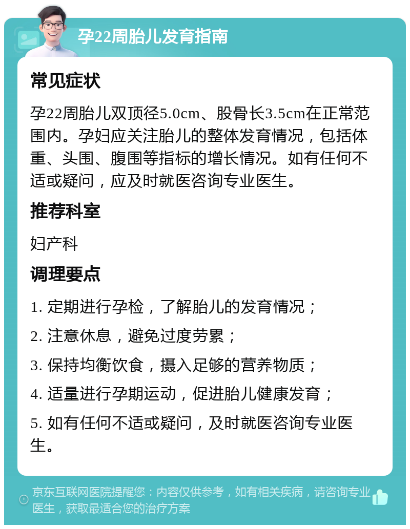 孕22周胎儿发育指南 常见症状 孕22周胎儿双顶径5.0cm、股骨长3.5cm在正常范围内。孕妇应关注胎儿的整体发育情况，包括体重、头围、腹围等指标的增长情况。如有任何不适或疑问，应及时就医咨询专业医生。 推荐科室 妇产科 调理要点 1. 定期进行孕检，了解胎儿的发育情况； 2. 注意休息，避免过度劳累； 3. 保持均衡饮食，摄入足够的营养物质； 4. 适量进行孕期运动，促进胎儿健康发育； 5. 如有任何不适或疑问，及时就医咨询专业医生。