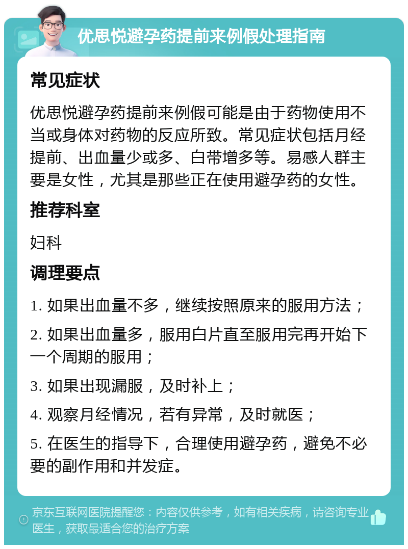 优思悦避孕药提前来例假处理指南 常见症状 优思悦避孕药提前来例假可能是由于药物使用不当或身体对药物的反应所致。常见症状包括月经提前、出血量少或多、白带增多等。易感人群主要是女性，尤其是那些正在使用避孕药的女性。 推荐科室 妇科 调理要点 1. 如果出血量不多，继续按照原来的服用方法； 2. 如果出血量多，服用白片直至服用完再开始下一个周期的服用； 3. 如果出现漏服，及时补上； 4. 观察月经情况，若有异常，及时就医； 5. 在医生的指导下，合理使用避孕药，避免不必要的副作用和并发症。