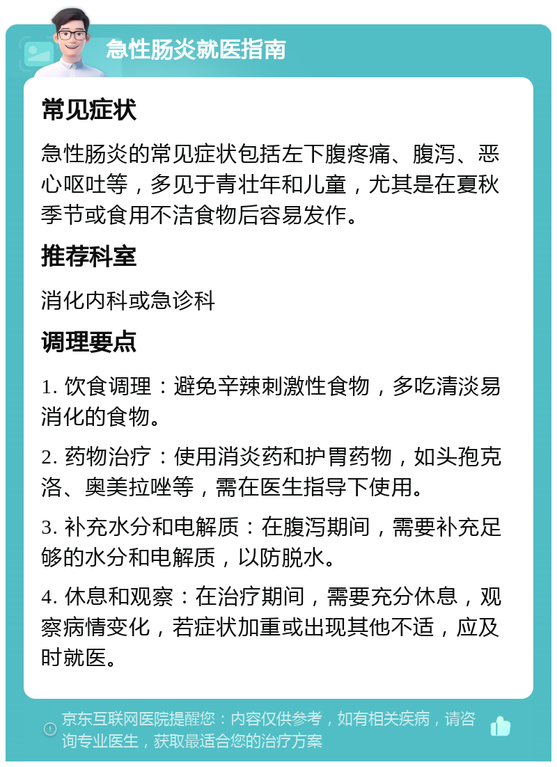 急性肠炎就医指南 常见症状 急性肠炎的常见症状包括左下腹疼痛、腹泻、恶心呕吐等，多见于青壮年和儿童，尤其是在夏秋季节或食用不洁食物后容易发作。 推荐科室 消化内科或急诊科 调理要点 1. 饮食调理：避免辛辣刺激性食物，多吃清淡易消化的食物。 2. 药物治疗：使用消炎药和护胃药物，如头孢克洛、奥美拉唑等，需在医生指导下使用。 3. 补充水分和电解质：在腹泻期间，需要补充足够的水分和电解质，以防脱水。 4. 休息和观察：在治疗期间，需要充分休息，观察病情变化，若症状加重或出现其他不适，应及时就医。