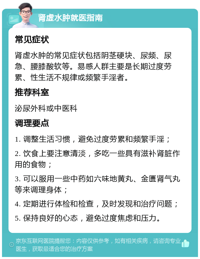 肾虚水肿就医指南 常见症状 肾虚水肿的常见症状包括阴茎硬块、尿频、尿急、腰膝酸软等。易感人群主要是长期过度劳累、性生活不规律或频繁手淫者。 推荐科室 泌尿外科或中医科 调理要点 1. 调整生活习惯，避免过度劳累和频繁手淫； 2. 饮食上要注意清淡，多吃一些具有滋补肾脏作用的食物； 3. 可以服用一些中药如六味地黄丸、金匮肾气丸等来调理身体； 4. 定期进行体检和检查，及时发现和治疗问题； 5. 保持良好的心态，避免过度焦虑和压力。