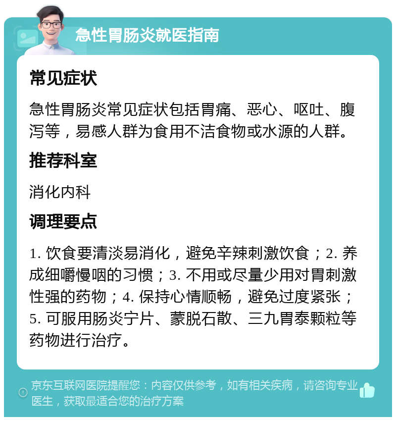 急性胃肠炎就医指南 常见症状 急性胃肠炎常见症状包括胃痛、恶心、呕吐、腹泻等，易感人群为食用不洁食物或水源的人群。 推荐科室 消化内科 调理要点 1. 饮食要清淡易消化，避免辛辣刺激饮食；2. 养成细嚼慢咽的习惯；3. 不用或尽量少用对胃刺激性强的药物；4. 保持心情顺畅，避免过度紧张；5. 可服用肠炎宁片、蒙脱石散、三九胃泰颗粒等药物进行治疗。