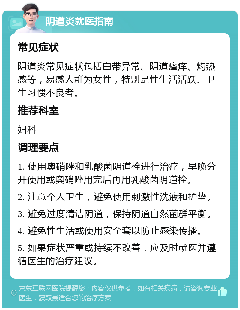 阴道炎就医指南 常见症状 阴道炎常见症状包括白带异常、阴道瘙痒、灼热感等，易感人群为女性，特别是性生活活跃、卫生习惯不良者。 推荐科室 妇科 调理要点 1. 使用奥硝唑和乳酸菌阴道栓进行治疗，早晚分开使用或奥硝唑用完后再用乳酸菌阴道栓。 2. 注意个人卫生，避免使用刺激性洗液和护垫。 3. 避免过度清洁阴道，保持阴道自然菌群平衡。 4. 避免性生活或使用安全套以防止感染传播。 5. 如果症状严重或持续不改善，应及时就医并遵循医生的治疗建议。