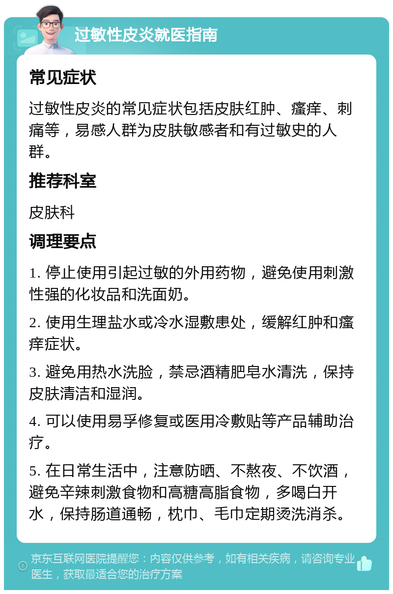 过敏性皮炎就医指南 常见症状 过敏性皮炎的常见症状包括皮肤红肿、瘙痒、刺痛等，易感人群为皮肤敏感者和有过敏史的人群。 推荐科室 皮肤科 调理要点 1. 停止使用引起过敏的外用药物，避免使用刺激性强的化妆品和洗面奶。 2. 使用生理盐水或冷水湿敷患处，缓解红肿和瘙痒症状。 3. 避免用热水洗脸，禁忌酒精肥皂水清洗，保持皮肤清洁和湿润。 4. 可以使用易孚修复或医用冷敷贴等产品辅助治疗。 5. 在日常生活中，注意防晒、不熬夜、不饮酒，避免辛辣刺激食物和高糖高脂食物，多喝白开水，保持肠道通畅，枕巾、毛巾定期烫洗消杀。