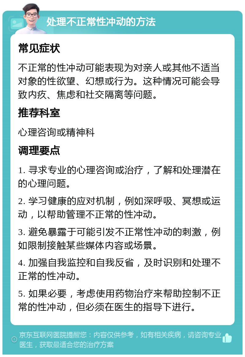 处理不正常性冲动的方法 常见症状 不正常的性冲动可能表现为对亲人或其他不适当对象的性欲望、幻想或行为。这种情况可能会导致内疚、焦虑和社交隔离等问题。 推荐科室 心理咨询或精神科 调理要点 1. 寻求专业的心理咨询或治疗，了解和处理潜在的心理问题。 2. 学习健康的应对机制，例如深呼吸、冥想或运动，以帮助管理不正常的性冲动。 3. 避免暴露于可能引发不正常性冲动的刺激，例如限制接触某些媒体内容或场景。 4. 加强自我监控和自我反省，及时识别和处理不正常的性冲动。 5. 如果必要，考虑使用药物治疗来帮助控制不正常的性冲动，但必须在医生的指导下进行。