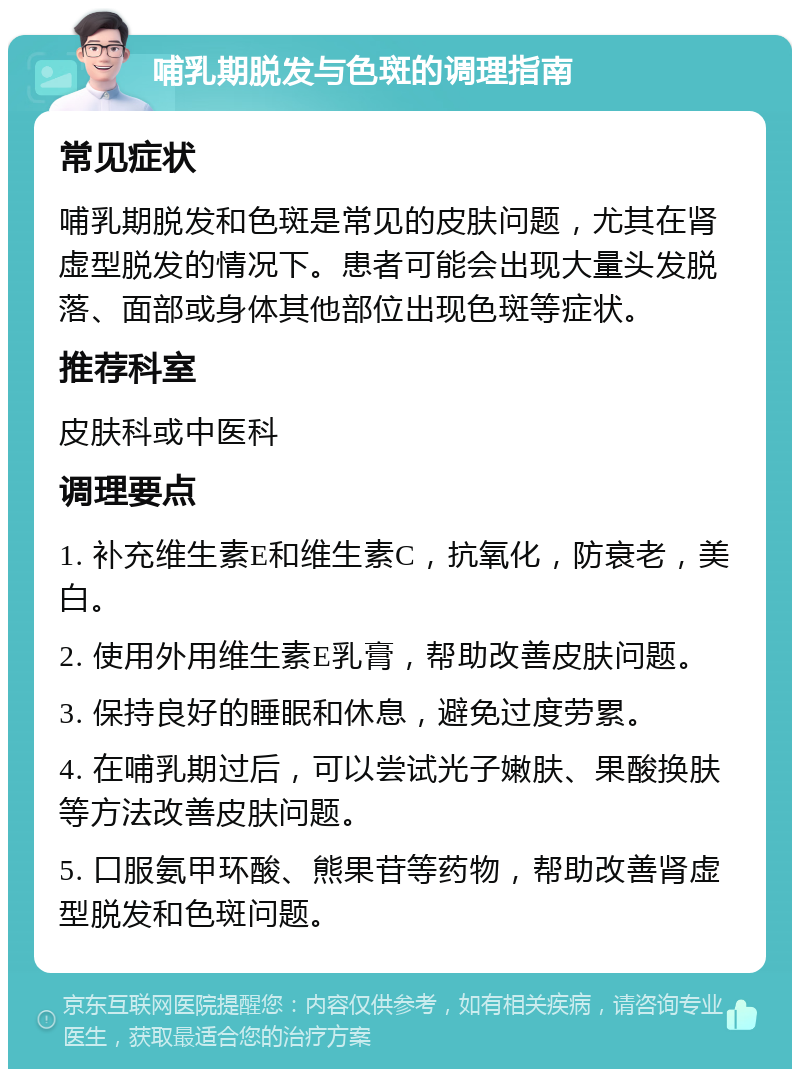 哺乳期脱发与色斑的调理指南 常见症状 哺乳期脱发和色斑是常见的皮肤问题，尤其在肾虚型脱发的情况下。患者可能会出现大量头发脱落、面部或身体其他部位出现色斑等症状。 推荐科室 皮肤科或中医科 调理要点 1. 补充维生素E和维生素C，抗氧化，防衰老，美白。 2. 使用外用维生素E乳膏，帮助改善皮肤问题。 3. 保持良好的睡眠和休息，避免过度劳累。 4. 在哺乳期过后，可以尝试光子嫩肤、果酸换肤等方法改善皮肤问题。 5. 口服氨甲环酸、熊果苷等药物，帮助改善肾虚型脱发和色斑问题。