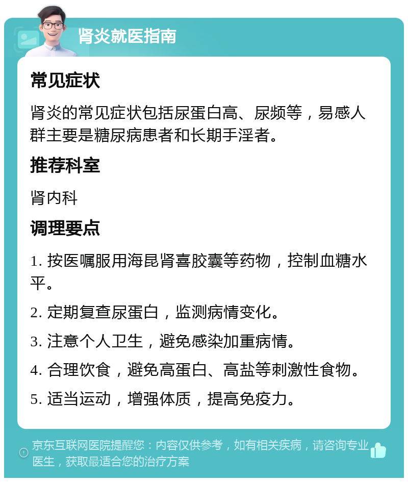 肾炎就医指南 常见症状 肾炎的常见症状包括尿蛋白高、尿频等，易感人群主要是糖尿病患者和长期手淫者。 推荐科室 肾内科 调理要点 1. 按医嘱服用海昆肾喜胶囊等药物，控制血糖水平。 2. 定期复查尿蛋白，监测病情变化。 3. 注意个人卫生，避免感染加重病情。 4. 合理饮食，避免高蛋白、高盐等刺激性食物。 5. 适当运动，增强体质，提高免疫力。