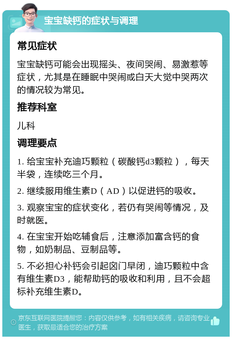 宝宝缺钙的症状与调理 常见症状 宝宝缺钙可能会出现摇头、夜间哭闹、易激惹等症状，尤其是在睡眠中哭闹或白天大觉中哭两次的情况较为常见。 推荐科室 儿科 调理要点 1. 给宝宝补充迪巧颗粒（碳酸钙d3颗粒），每天半袋，连续吃三个月。 2. 继续服用维生素D（AD）以促进钙的吸收。 3. 观察宝宝的症状变化，若仍有哭闹等情况，及时就医。 4. 在宝宝开始吃辅食后，注意添加富含钙的食物，如奶制品、豆制品等。 5. 不必担心补钙会引起囟门早闭，迪巧颗粒中含有维生素D3，能帮助钙的吸收和利用，且不会超标补充维生素D。