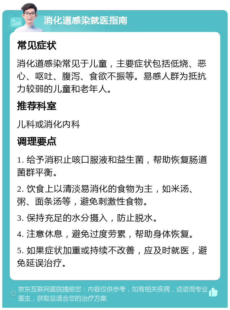 消化道感染就医指南 常见症状 消化道感染常见于儿童，主要症状包括低烧、恶心、呕吐、腹泻、食欲不振等。易感人群为抵抗力较弱的儿童和老年人。 推荐科室 儿科或消化内科 调理要点 1. 给予消积止咳口服液和益生菌，帮助恢复肠道菌群平衡。 2. 饮食上以清淡易消化的食物为主，如米汤、粥、面条汤等，避免刺激性食物。 3. 保持充足的水分摄入，防止脱水。 4. 注意休息，避免过度劳累，帮助身体恢复。 5. 如果症状加重或持续不改善，应及时就医，避免延误治疗。