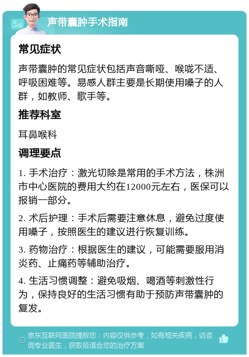 声带囊肿手术指南 常见症状 声带囊肿的常见症状包括声音嘶哑、喉咙不适、呼吸困难等。易感人群主要是长期使用嗓子的人群，如教师、歌手等。 推荐科室 耳鼻喉科 调理要点 1. 手术治疗：激光切除是常用的手术方法，株洲市中心医院的费用大约在12000元左右，医保可以报销一部分。 2. 术后护理：手术后需要注意休息，避免过度使用嗓子，按照医生的建议进行恢复训练。 3. 药物治疗：根据医生的建议，可能需要服用消炎药、止痛药等辅助治疗。 4. 生活习惯调整：避免吸烟、喝酒等刺激性行为，保持良好的生活习惯有助于预防声带囊肿的复发。