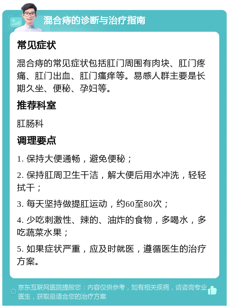 混合痔的诊断与治疗指南 常见症状 混合痔的常见症状包括肛门周围有肉块、肛门疼痛、肛门出血、肛门瘙痒等。易感人群主要是长期久坐、便秘、孕妇等。 推荐科室 肛肠科 调理要点 1. 保持大便通畅，避免便秘； 2. 保持肛周卫生干洁，解大便后用水冲洗，轻轻拭干； 3. 每天坚持做提肛运动，约60至80次； 4. 少吃刺激性、辣的、油炸的食物，多喝水，多吃蔬菜水果； 5. 如果症状严重，应及时就医，遵循医生的治疗方案。