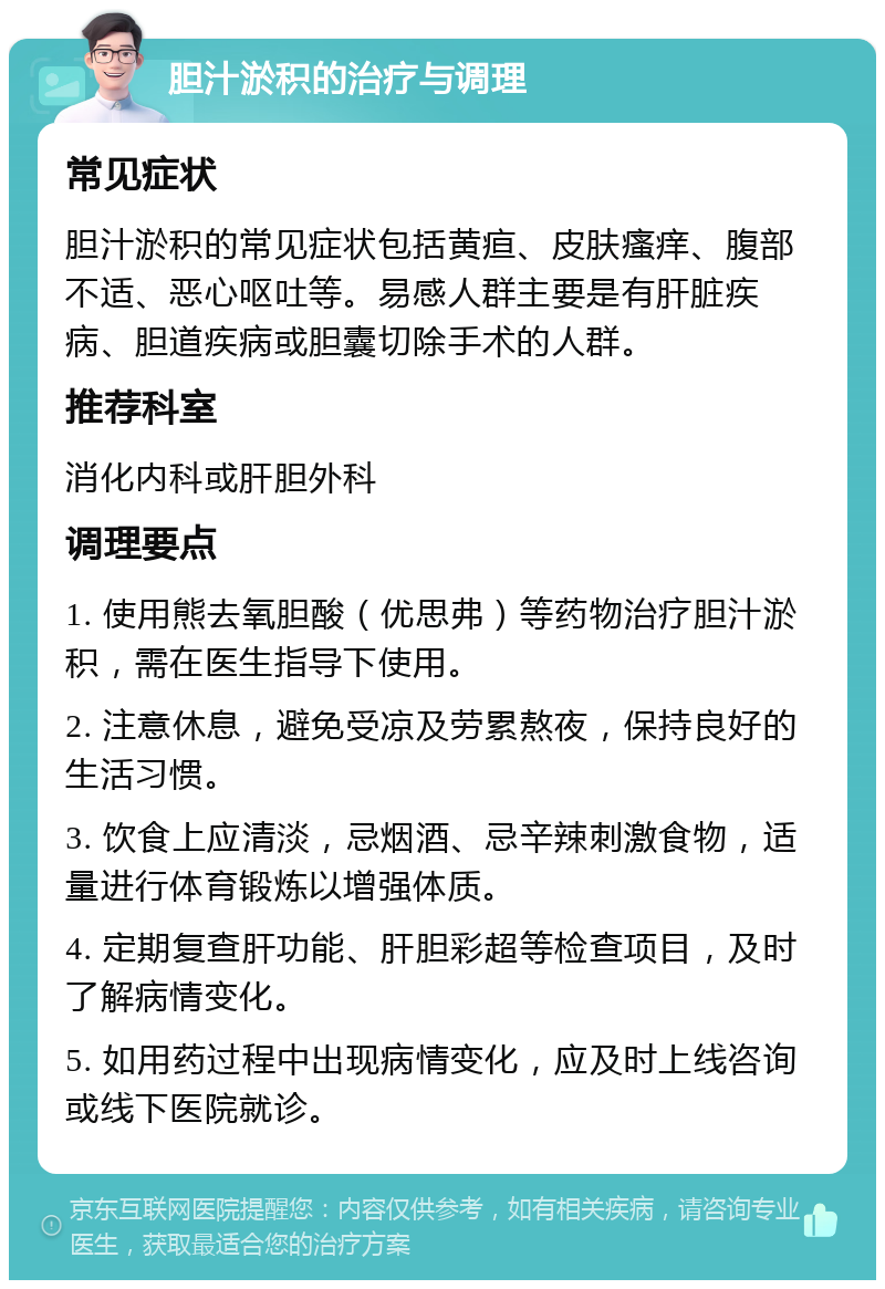 胆汁淤积的治疗与调理 常见症状 胆汁淤积的常见症状包括黄疸、皮肤瘙痒、腹部不适、恶心呕吐等。易感人群主要是有肝脏疾病、胆道疾病或胆囊切除手术的人群。 推荐科室 消化内科或肝胆外科 调理要点 1. 使用熊去氧胆酸（优思弗）等药物治疗胆汁淤积，需在医生指导下使用。 2. 注意休息，避免受凉及劳累熬夜，保持良好的生活习惯。 3. 饮食上应清淡，忌烟酒、忌辛辣刺激食物，适量进行体育锻炼以增强体质。 4. 定期复查肝功能、肝胆彩超等检查项目，及时了解病情变化。 5. 如用药过程中出现病情变化，应及时上线咨询或线下医院就诊。