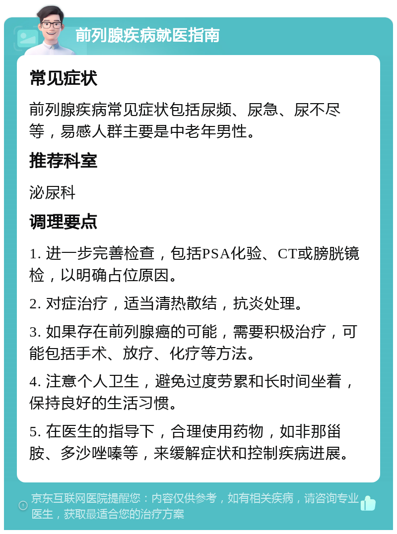 前列腺疾病就医指南 常见症状 前列腺疾病常见症状包括尿频、尿急、尿不尽等，易感人群主要是中老年男性。 推荐科室 泌尿科 调理要点 1. 进一步完善检查，包括PSA化验、CT或膀胱镜检，以明确占位原因。 2. 对症治疗，适当清热散结，抗炎处理。 3. 如果存在前列腺癌的可能，需要积极治疗，可能包括手术、放疗、化疗等方法。 4. 注意个人卫生，避免过度劳累和长时间坐着，保持良好的生活习惯。 5. 在医生的指导下，合理使用药物，如非那甾胺、多沙唑嗪等，来缓解症状和控制疾病进展。