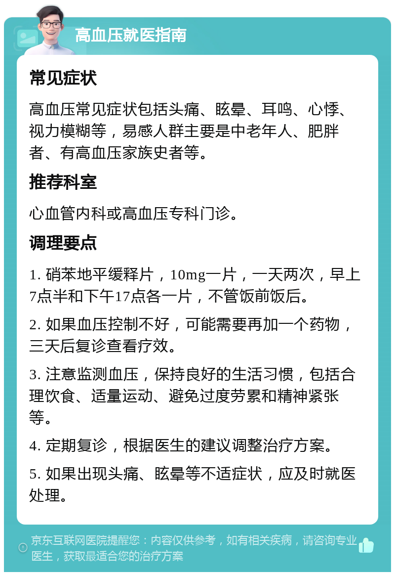 高血压就医指南 常见症状 高血压常见症状包括头痛、眩晕、耳鸣、心悸、视力模糊等，易感人群主要是中老年人、肥胖者、有高血压家族史者等。 推荐科室 心血管内科或高血压专科门诊。 调理要点 1. 硝苯地平缓释片，10mg一片，一天两次，早上7点半和下午17点各一片，不管饭前饭后。 2. 如果血压控制不好，可能需要再加一个药物，三天后复诊查看疗效。 3. 注意监测血压，保持良好的生活习惯，包括合理饮食、适量运动、避免过度劳累和精神紧张等。 4. 定期复诊，根据医生的建议调整治疗方案。 5. 如果出现头痛、眩晕等不适症状，应及时就医处理。