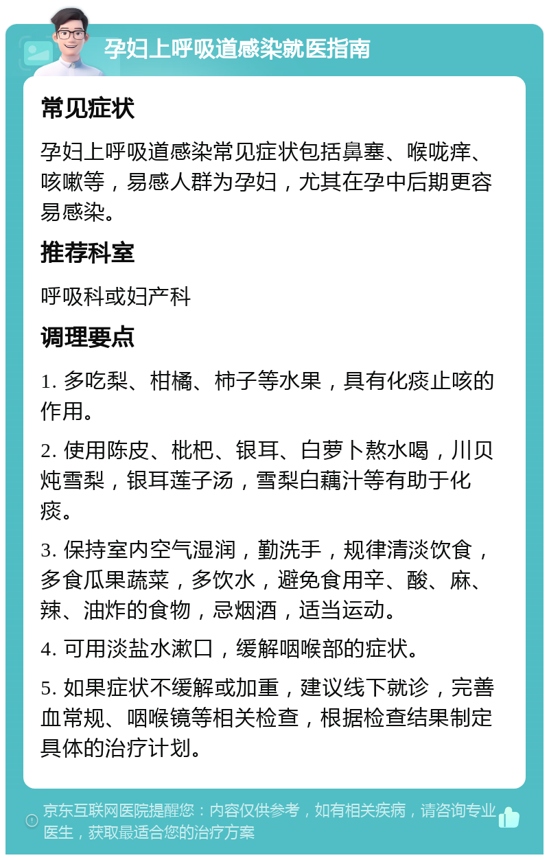 孕妇上呼吸道感染就医指南 常见症状 孕妇上呼吸道感染常见症状包括鼻塞、喉咙痒、咳嗽等，易感人群为孕妇，尤其在孕中后期更容易感染。 推荐科室 呼吸科或妇产科 调理要点 1. 多吃梨、柑橘、柿子等水果，具有化痰止咳的作用。 2. 使用陈皮、枇杷、银耳、白萝卜熬水喝，川贝炖雪梨，银耳莲子汤，雪梨白藕汁等有助于化痰。 3. 保持室内空气湿润，勤洗手，规律清淡饮食，多食瓜果蔬菜，多饮水，避免食用辛、酸、麻、辣、油炸的食物，忌烟酒，适当运动。 4. 可用淡盐水漱口，缓解咽喉部的症状。 5. 如果症状不缓解或加重，建议线下就诊，完善血常规、咽喉镜等相关检查，根据检查结果制定具体的治疗计划。