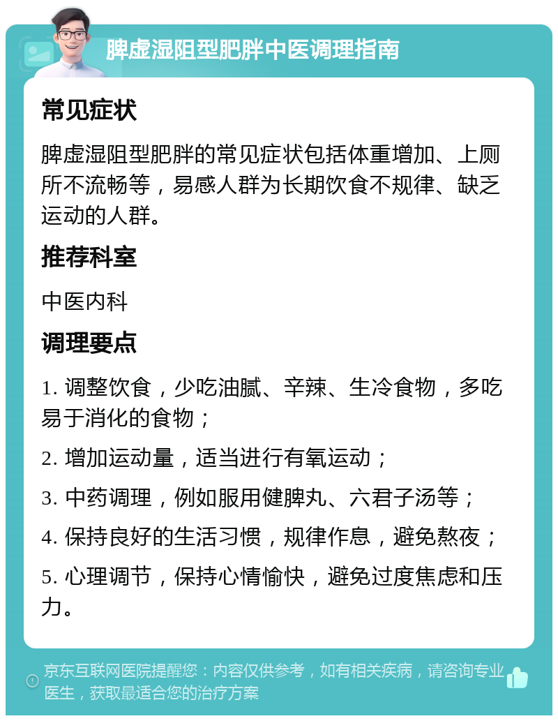 脾虚湿阻型肥胖中医调理指南 常见症状 脾虚湿阻型肥胖的常见症状包括体重增加、上厕所不流畅等，易感人群为长期饮食不规律、缺乏运动的人群。 推荐科室 中医内科 调理要点 1. 调整饮食，少吃油腻、辛辣、生冷食物，多吃易于消化的食物； 2. 增加运动量，适当进行有氧运动； 3. 中药调理，例如服用健脾丸、六君子汤等； 4. 保持良好的生活习惯，规律作息，避免熬夜； 5. 心理调节，保持心情愉快，避免过度焦虑和压力。