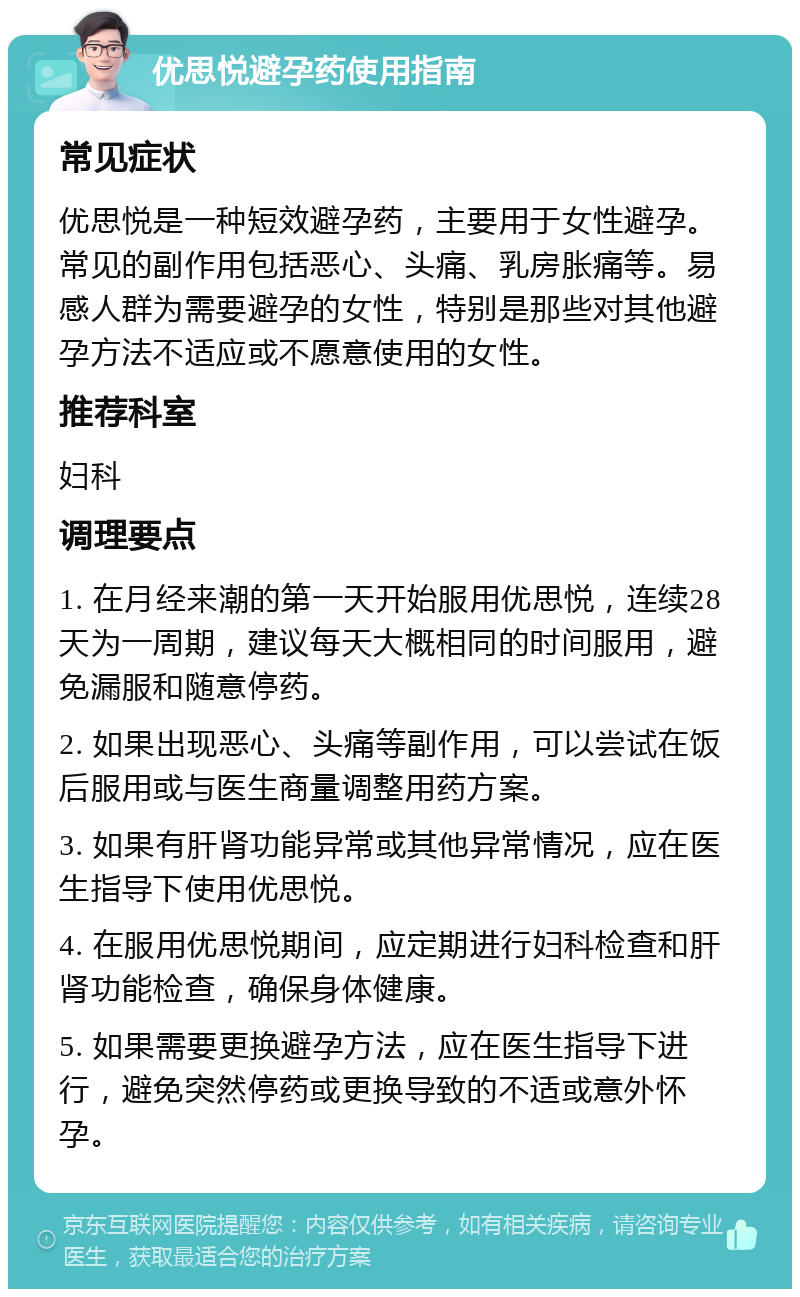 优思悦避孕药使用指南 常见症状 优思悦是一种短效避孕药，主要用于女性避孕。常见的副作用包括恶心、头痛、乳房胀痛等。易感人群为需要避孕的女性，特别是那些对其他避孕方法不适应或不愿意使用的女性。 推荐科室 妇科 调理要点 1. 在月经来潮的第一天开始服用优思悦，连续28天为一周期，建议每天大概相同的时间服用，避免漏服和随意停药。 2. 如果出现恶心、头痛等副作用，可以尝试在饭后服用或与医生商量调整用药方案。 3. 如果有肝肾功能异常或其他异常情况，应在医生指导下使用优思悦。 4. 在服用优思悦期间，应定期进行妇科检查和肝肾功能检查，确保身体健康。 5. 如果需要更换避孕方法，应在医生指导下进行，避免突然停药或更换导致的不适或意外怀孕。