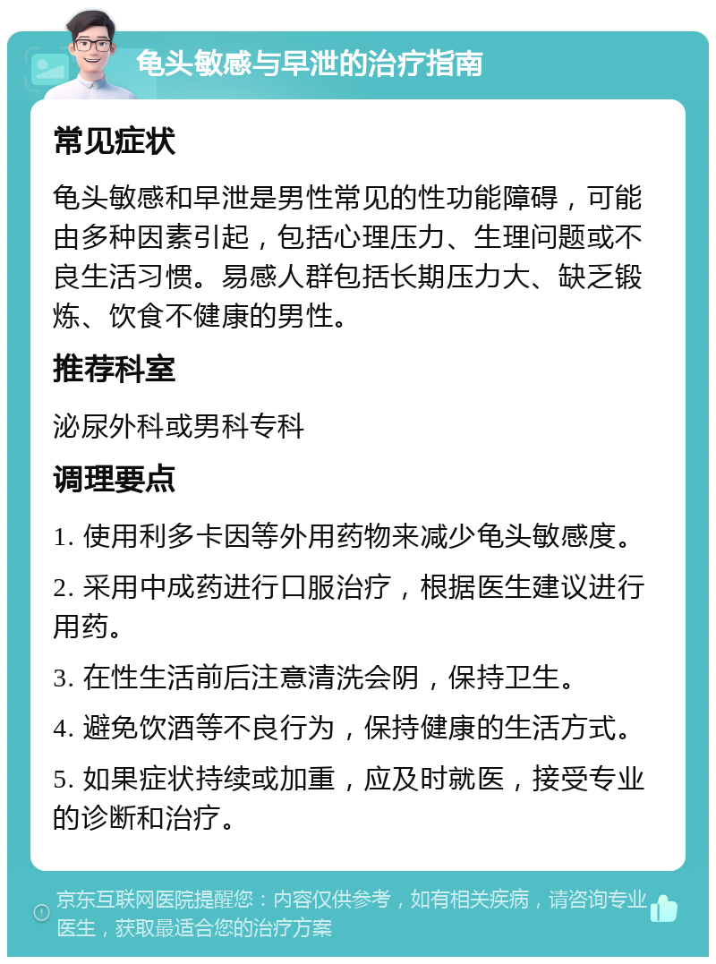 龟头敏感与早泄的治疗指南 常见症状 龟头敏感和早泄是男性常见的性功能障碍，可能由多种因素引起，包括心理压力、生理问题或不良生活习惯。易感人群包括长期压力大、缺乏锻炼、饮食不健康的男性。 推荐科室 泌尿外科或男科专科 调理要点 1. 使用利多卡因等外用药物来减少龟头敏感度。 2. 采用中成药进行口服治疗，根据医生建议进行用药。 3. 在性生活前后注意清洗会阴，保持卫生。 4. 避免饮酒等不良行为，保持健康的生活方式。 5. 如果症状持续或加重，应及时就医，接受专业的诊断和治疗。