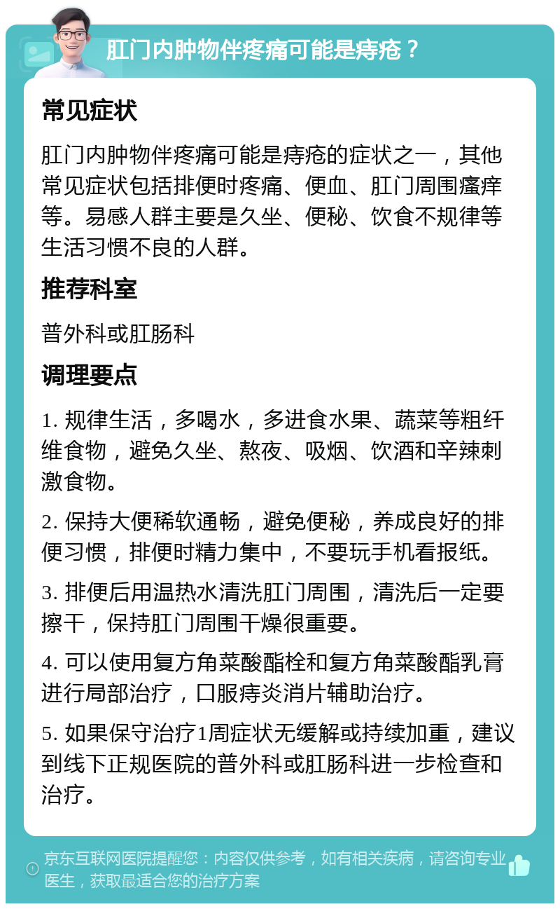 肛门内肿物伴疼痛可能是痔疮？ 常见症状 肛门内肿物伴疼痛可能是痔疮的症状之一，其他常见症状包括排便时疼痛、便血、肛门周围瘙痒等。易感人群主要是久坐、便秘、饮食不规律等生活习惯不良的人群。 推荐科室 普外科或肛肠科 调理要点 1. 规律生活，多喝水，多进食水果、蔬菜等粗纤维食物，避免久坐、熬夜、吸烟、饮酒和辛辣刺激食物。 2. 保持大便稀软通畅，避免便秘，养成良好的排便习惯，排便时精力集中，不要玩手机看报纸。 3. 排便后用温热水清洗肛门周围，清洗后一定要擦干，保持肛门周围干燥很重要。 4. 可以使用复方角菜酸酯栓和复方角菜酸酯乳膏进行局部治疗，口服痔炎消片辅助治疗。 5. 如果保守治疗1周症状无缓解或持续加重，建议到线下正规医院的普外科或肛肠科进一步检查和治疗。