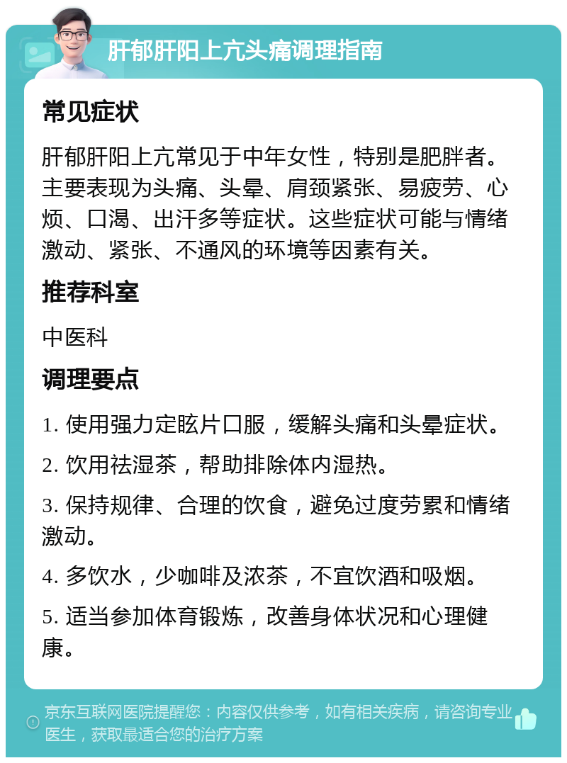 肝郁肝阳上亢头痛调理指南 常见症状 肝郁肝阳上亢常见于中年女性，特别是肥胖者。主要表现为头痛、头晕、肩颈紧张、易疲劳、心烦、口渴、出汗多等症状。这些症状可能与情绪激动、紧张、不通风的环境等因素有关。 推荐科室 中医科 调理要点 1. 使用强力定眩片口服，缓解头痛和头晕症状。 2. 饮用祛湿茶，帮助排除体内湿热。 3. 保持规律、合理的饮食，避免过度劳累和情绪激动。 4. 多饮水，少咖啡及浓茶，不宜饮酒和吸烟。 5. 适当参加体育锻炼，改善身体状况和心理健康。