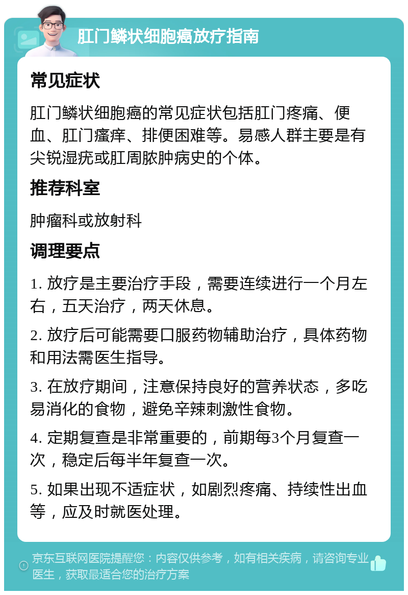 肛门鳞状细胞癌放疗指南 常见症状 肛门鳞状细胞癌的常见症状包括肛门疼痛、便血、肛门瘙痒、排便困难等。易感人群主要是有尖锐湿疣或肛周脓肿病史的个体。 推荐科室 肿瘤科或放射科 调理要点 1. 放疗是主要治疗手段，需要连续进行一个月左右，五天治疗，两天休息。 2. 放疗后可能需要口服药物辅助治疗，具体药物和用法需医生指导。 3. 在放疗期间，注意保持良好的营养状态，多吃易消化的食物，避免辛辣刺激性食物。 4. 定期复查是非常重要的，前期每3个月复查一次，稳定后每半年复查一次。 5. 如果出现不适症状，如剧烈疼痛、持续性出血等，应及时就医处理。