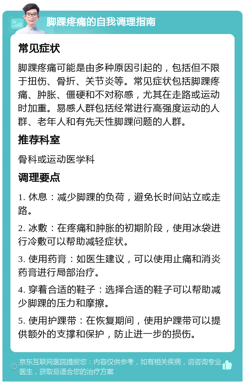 脚踝疼痛的自我调理指南 常见症状 脚踝疼痛可能是由多种原因引起的，包括但不限于扭伤、骨折、关节炎等。常见症状包括脚踝疼痛、肿胀、僵硬和不对称感，尤其在走路或运动时加重。易感人群包括经常进行高强度运动的人群、老年人和有先天性脚踝问题的人群。 推荐科室 骨科或运动医学科 调理要点 1. 休息：减少脚踝的负荷，避免长时间站立或走路。 2. 冰敷：在疼痛和肿胀的初期阶段，使用冰袋进行冷敷可以帮助减轻症状。 3. 使用药膏：如医生建议，可以使用止痛和消炎药膏进行局部治疗。 4. 穿着合适的鞋子：选择合适的鞋子可以帮助减少脚踝的压力和摩擦。 5. 使用护踝带：在恢复期间，使用护踝带可以提供额外的支撑和保护，防止进一步的损伤。