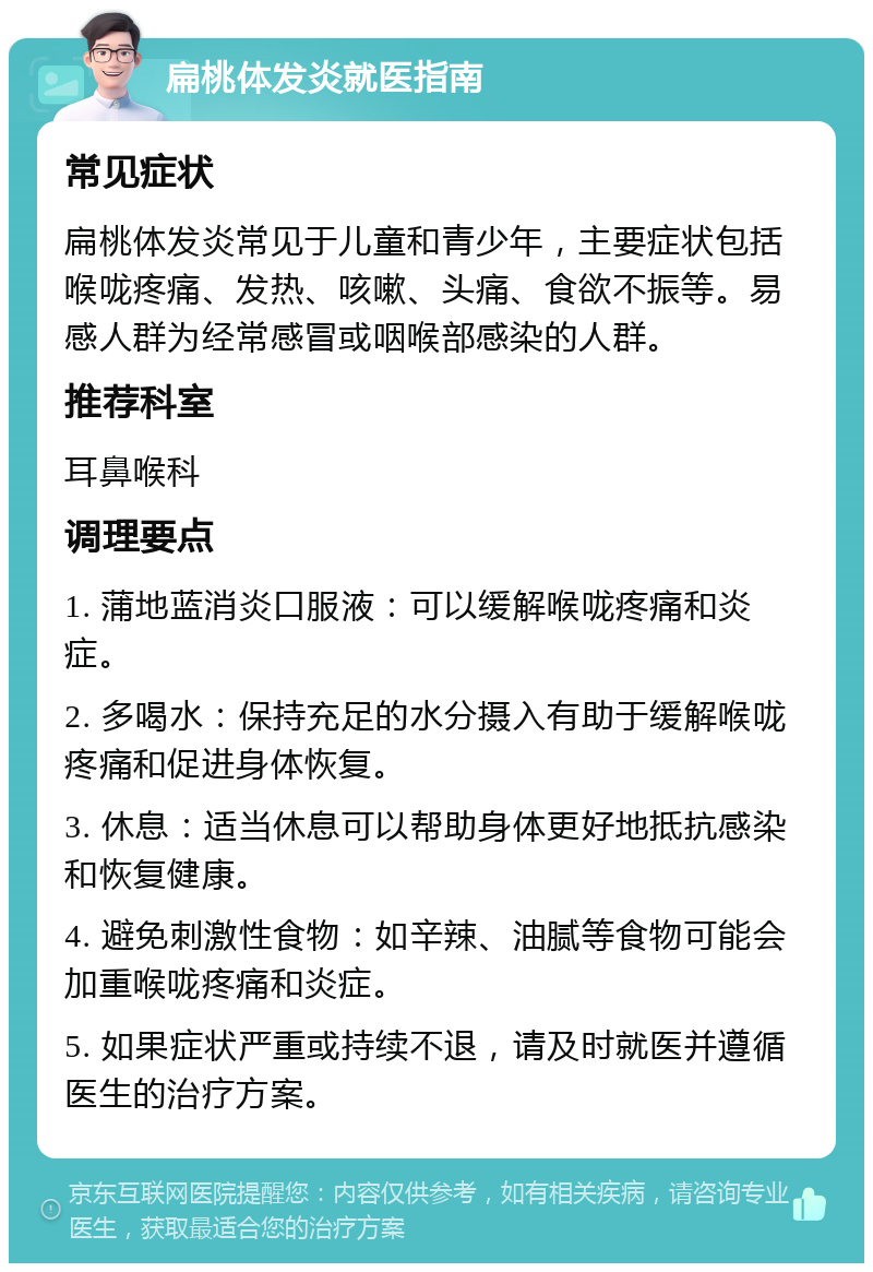 扁桃体发炎就医指南 常见症状 扁桃体发炎常见于儿童和青少年，主要症状包括喉咙疼痛、发热、咳嗽、头痛、食欲不振等。易感人群为经常感冒或咽喉部感染的人群。 推荐科室 耳鼻喉科 调理要点 1. 蒲地蓝消炎口服液：可以缓解喉咙疼痛和炎症。 2. 多喝水：保持充足的水分摄入有助于缓解喉咙疼痛和促进身体恢复。 3. 休息：适当休息可以帮助身体更好地抵抗感染和恢复健康。 4. 避免刺激性食物：如辛辣、油腻等食物可能会加重喉咙疼痛和炎症。 5. 如果症状严重或持续不退，请及时就医并遵循医生的治疗方案。