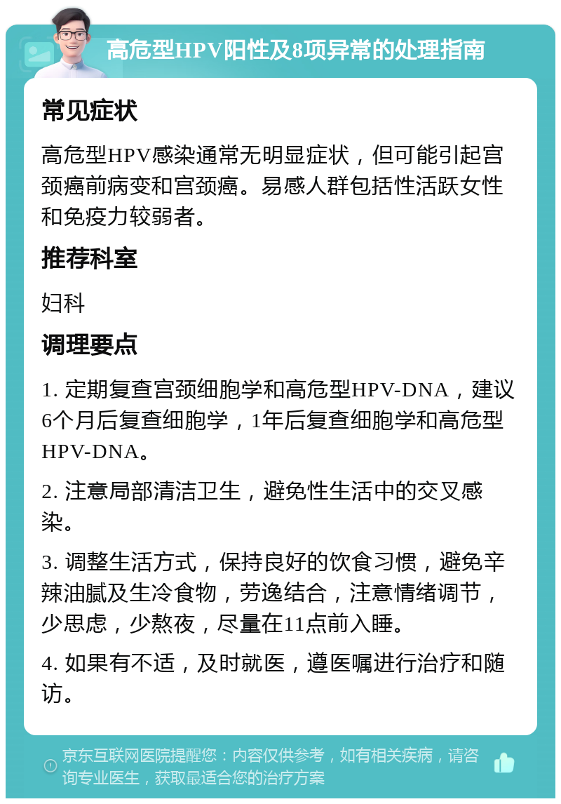 高危型HPV阳性及8项异常的处理指南 常见症状 高危型HPV感染通常无明显症状，但可能引起宫颈癌前病变和宫颈癌。易感人群包括性活跃女性和免疫力较弱者。 推荐科室 妇科 调理要点 1. 定期复查宫颈细胞学和高危型HPV-DNA，建议6个月后复查细胞学，1年后复查细胞学和高危型HPV-DNA。 2. 注意局部清洁卫生，避免性生活中的交叉感染。 3. 调整生活方式，保持良好的饮食习惯，避免辛辣油腻及生冷食物，劳逸结合，注意情绪调节，少思虑，少熬夜，尽量在11点前入睡。 4. 如果有不适，及时就医，遵医嘱进行治疗和随访。