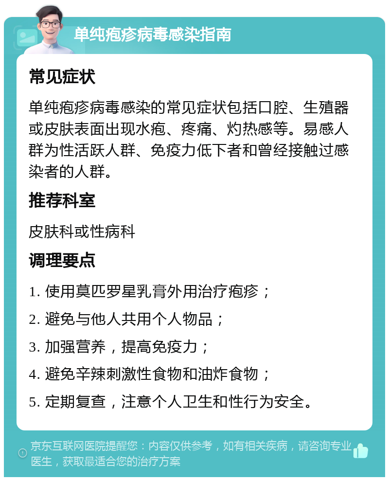 单纯疱疹病毒感染指南 常见症状 单纯疱疹病毒感染的常见症状包括口腔、生殖器或皮肤表面出现水疱、疼痛、灼热感等。易感人群为性活跃人群、免疫力低下者和曾经接触过感染者的人群。 推荐科室 皮肤科或性病科 调理要点 1. 使用莫匹罗星乳膏外用治疗疱疹； 2. 避免与他人共用个人物品； 3. 加强营养，提高免疫力； 4. 避免辛辣刺激性食物和油炸食物； 5. 定期复查，注意个人卫生和性行为安全。