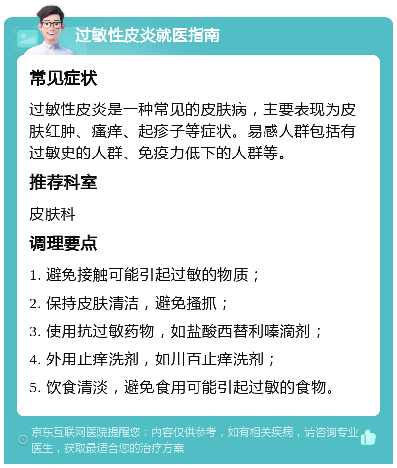 过敏性皮炎就医指南 常见症状 过敏性皮炎是一种常见的皮肤病，主要表现为皮肤红肿、瘙痒、起疹子等症状。易感人群包括有过敏史的人群、免疫力低下的人群等。 推荐科室 皮肤科 调理要点 1. 避免接触可能引起过敏的物质； 2. 保持皮肤清洁，避免搔抓； 3. 使用抗过敏药物，如盐酸西替利嗪滴剂； 4. 外用止痒洗剂，如川百止痒洗剂； 5. 饮食清淡，避免食用可能引起过敏的食物。