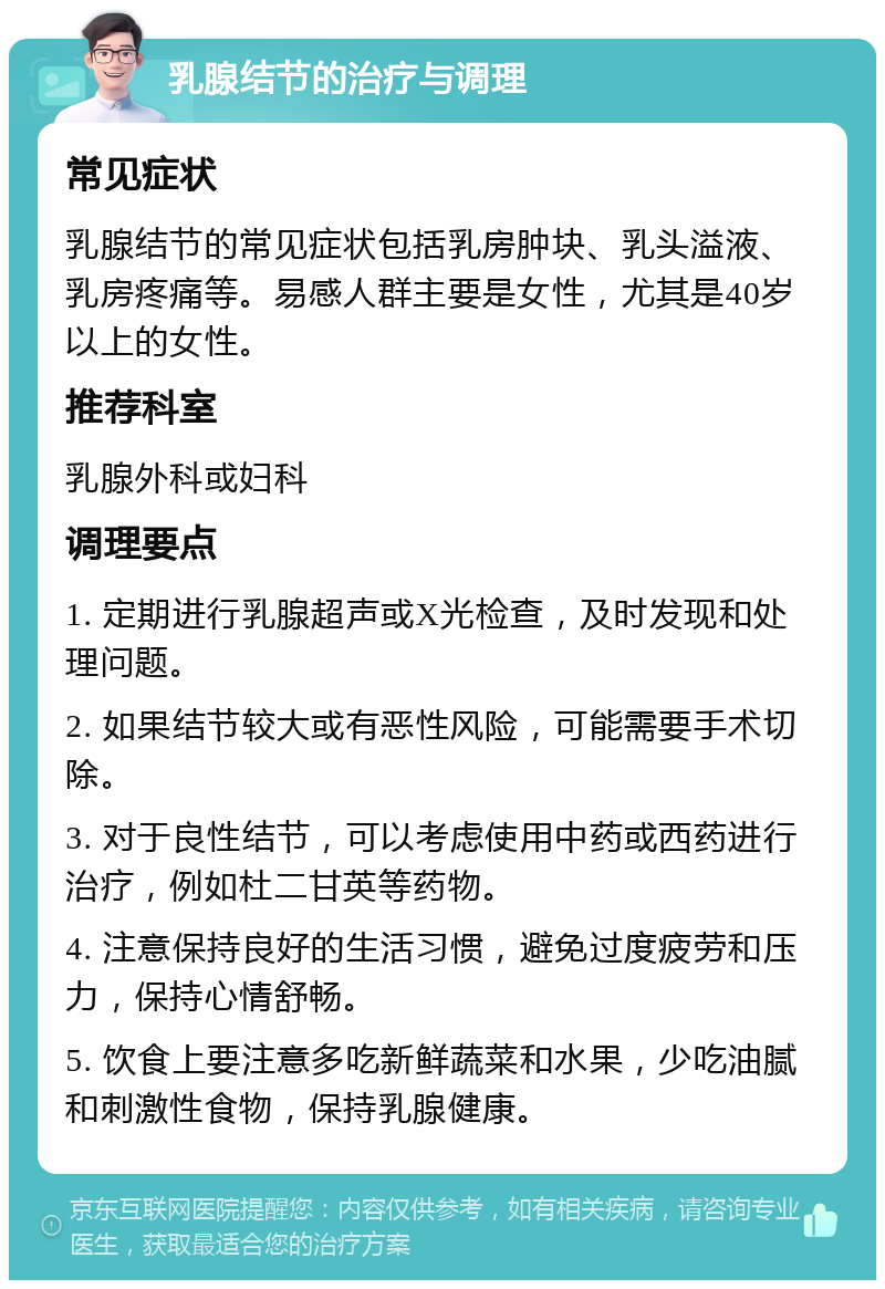 乳腺结节的治疗与调理 常见症状 乳腺结节的常见症状包括乳房肿块、乳头溢液、乳房疼痛等。易感人群主要是女性，尤其是40岁以上的女性。 推荐科室 乳腺外科或妇科 调理要点 1. 定期进行乳腺超声或X光检查，及时发现和处理问题。 2. 如果结节较大或有恶性风险，可能需要手术切除。 3. 对于良性结节，可以考虑使用中药或西药进行治疗，例如杜二甘英等药物。 4. 注意保持良好的生活习惯，避免过度疲劳和压力，保持心情舒畅。 5. 饮食上要注意多吃新鲜蔬菜和水果，少吃油腻和刺激性食物，保持乳腺健康。