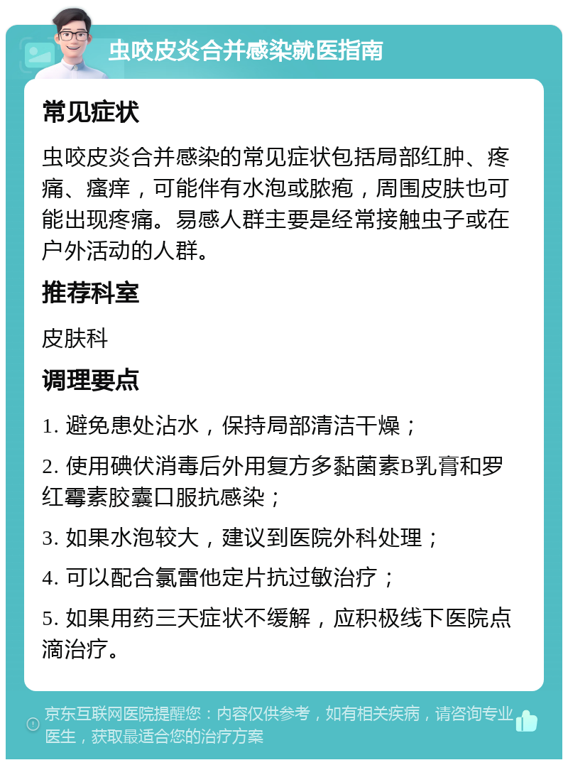 虫咬皮炎合并感染就医指南 常见症状 虫咬皮炎合并感染的常见症状包括局部红肿、疼痛、瘙痒，可能伴有水泡或脓疱，周围皮肤也可能出现疼痛。易感人群主要是经常接触虫子或在户外活动的人群。 推荐科室 皮肤科 调理要点 1. 避免患处沾水，保持局部清洁干燥； 2. 使用碘伏消毒后外用复方多黏菌素B乳膏和罗红霉素胶囊口服抗感染； 3. 如果水泡较大，建议到医院外科处理； 4. 可以配合氯雷他定片抗过敏治疗； 5. 如果用药三天症状不缓解，应积极线下医院点滴治疗。